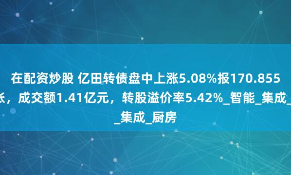 在配资炒股 亿田转债盘中上涨5.08%报170.855元/张，成交额1.41亿元，转股溢价率5.42%_智能_集成_厨房