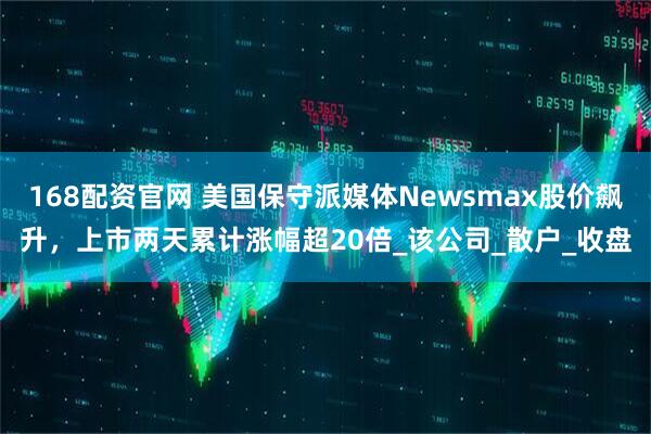 168配资官网 美国保守派媒体Newsmax股价飙升，上市两天累计涨幅超20倍_该公司_散户_收盘