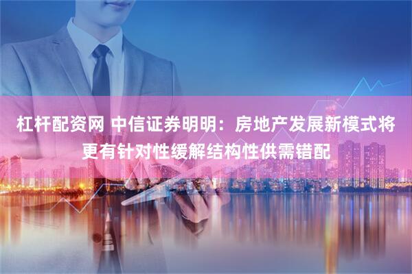 杠杆配资网 中信证券明明：房地产发展新模式将更有针对性缓解结构性供需错配