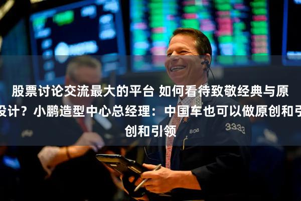 股票讨论交流最大的平台 如何看待致敬经典与原创设计？小鹏造型中心总经理：中国车也可以做原创和引领