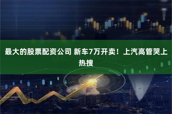最大的股票配资公司 新车7万开卖！上汽高管哭上热搜