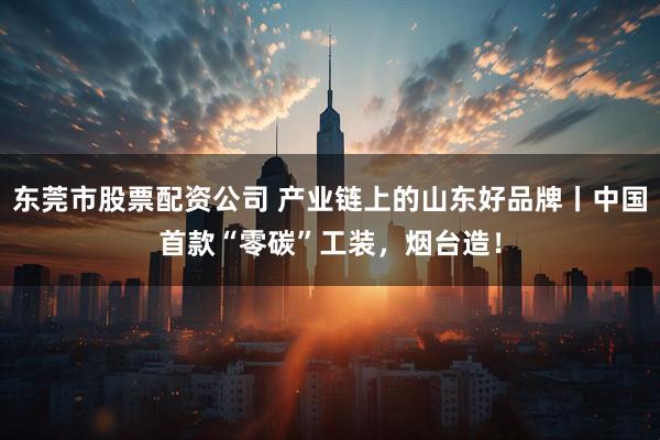 东莞市股票配资公司 产业链上的山东好品牌丨中国首款“零碳”工装，烟台造！