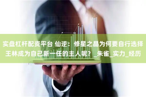 实盘杠杆配资平台 仙逆：修星之晶为何要自行选择王林成为自己新一任的主人呢？_朱雀_实力_经历