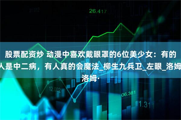 股票配资炒 动漫中喜欢戴眼罩的6位美少女：有的人是中二病，有人真的会魔法_柳生九兵卫_左眼_洛姆·
