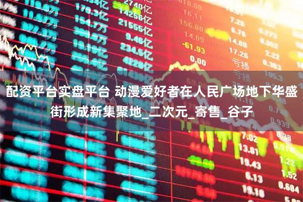 配资平台实盘平台 动漫爱好者在人民广场地下华盛街形成新集聚地_二次元_寄售_谷子