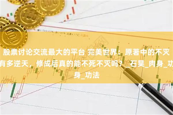 股票讨论交流最大的平台 完美世界：原著中的不灭经有多逆天，修成后真的能不死不灭吗？_石昊_肉身_功法