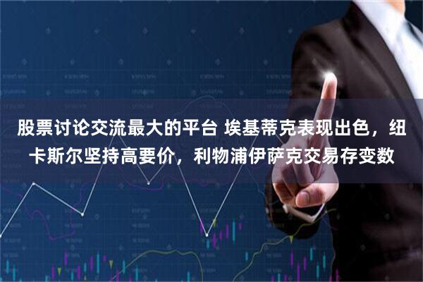 股票讨论交流最大的平台 埃基蒂克表现出色，纽卡斯尔坚持高要价，利物浦伊萨克交易存变数