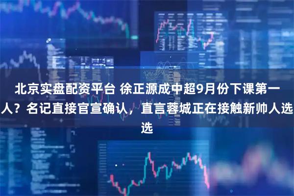 北京实盘配资平台 徐正源成中超9月份下课第一人？名记直接官宣确认，直言蓉城正在接触新帅人选