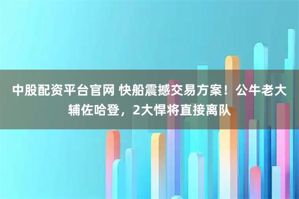 中股配资平台官网 快船震撼交易方案！公牛老大辅佐哈登，2大悍将直接离队